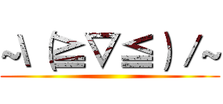 ~\（≧▽≦）／~ ()