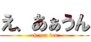 え、あぁうん (oh,yea fou)