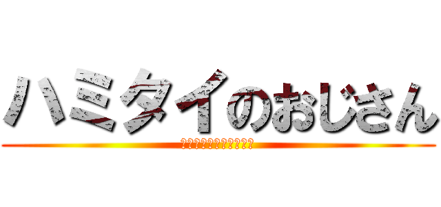 ハミタイのおじさん (ハミタイガナンダッテ？)