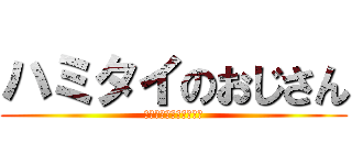 ハミタイのおじさん (ハミタイガナンダッテ？)