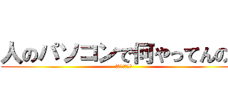 人のパソコンで何やってんの？ (死ねばいいのに)