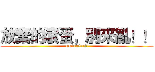 放棄的滾蛋，別來亂！！ (-out!out!out!-)