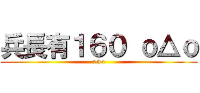 兵長有１６０ ｏ△ｏ (>v<)