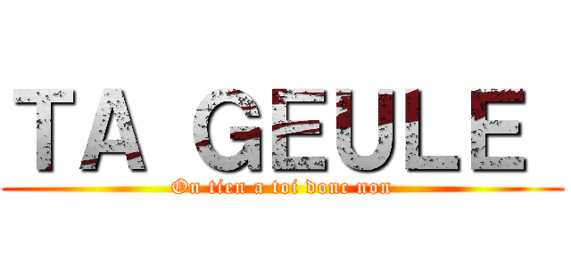 ＴＡ ＧＥＵＬＥ  (On tien a toi donc non)