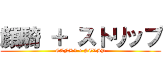顔騎 ＋ ストリップ (GANKI + STRIP)