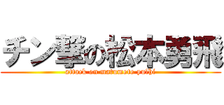チン撃の松本勇飛 (attack on matumoto yuーhi)