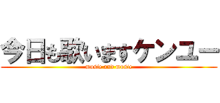 今日も歌いますケンユー (music and music)