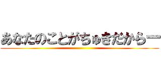 あなたのことがちゅきだからー ()