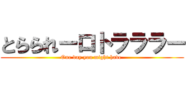 とらられーロトラララー (One day you might have )