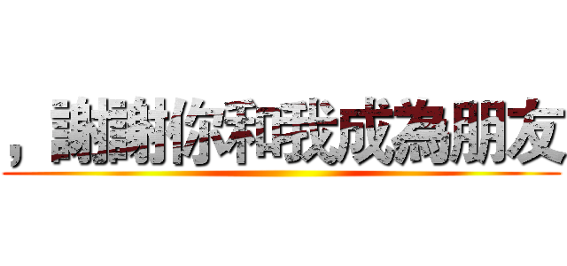 ，謝謝你和我成為朋友 ()