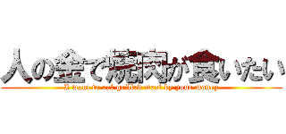 人の金で焼肉が食いたい (I want to eat grilled meat by your money)