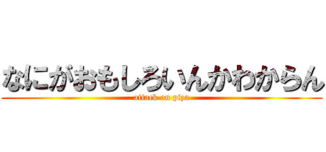 なにがおもしろいんかわからん (attack on piza)