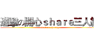 進擊の開心ｓｈａｒｅ三人組 (attack on sharing)