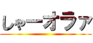 しゃーオラァ ()