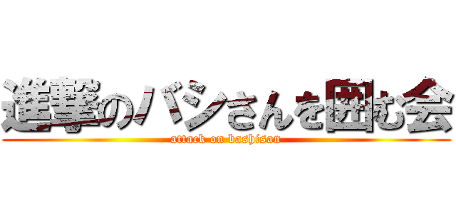 進撃のバシさんを囲む会 (attack on bashisan)