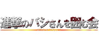 進撃のバシさんを囲む会 (attack on bashisan)