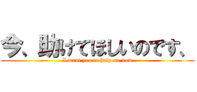 今、助けてほしいのです、 (I want you to help me now)