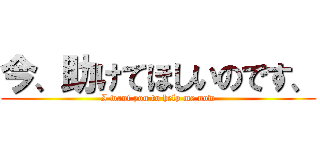 今、助けてほしいのです、 (I want you to help me now)