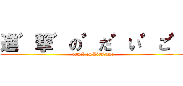 進゛撃゛の゛だ゛い゛ご゛ (attack on Hisadome)