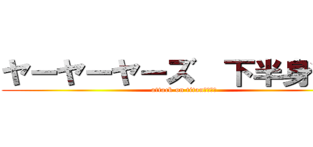 ヤーヤーヤーズ  下半身貧弱 (attack on titan　　　　)