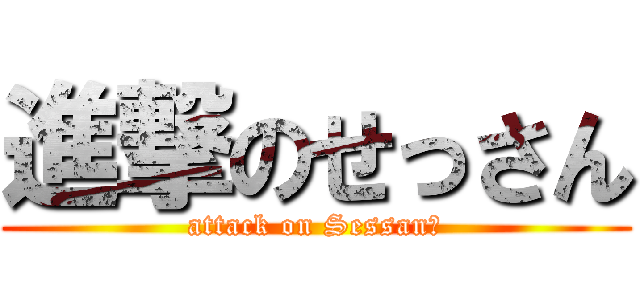 進撃のせっさん (attack on Sessan？)