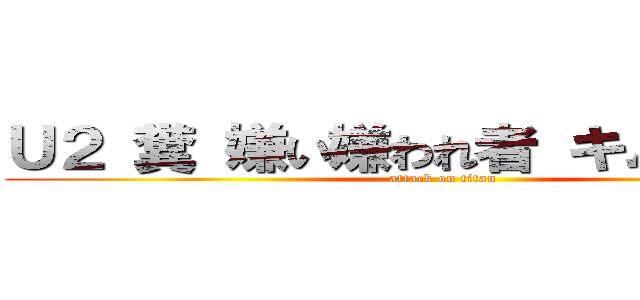 Ｕ２ 糞 嫌い嫌われ者 キムチ野郎  (attack on titan)