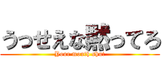 うっせえな黙ってろ (Your mouth shut)