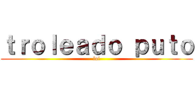 ｔｒｏｌｅａｄｏ ｐｕｔｏ (lol)