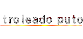 ｔｒｏｌｅａｄｏ ｐｕｔｏ (lol)