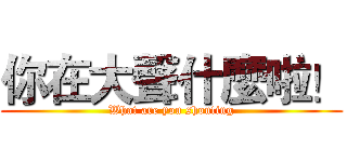 你在大聲什麼啦！ (What are you shouting)