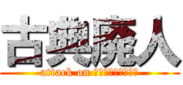 古典廃人 (attack on なんなんですかねー)