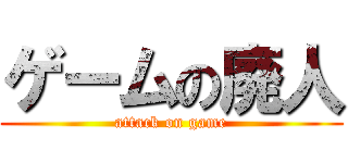 ゲームの廃人 (attack on game)