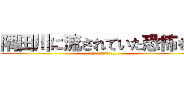 隅田川に流されていた恐怖を… (隅田川に流されていた恐怖を…)