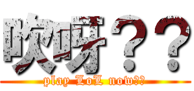 吹呀？？ (play LoL now??)