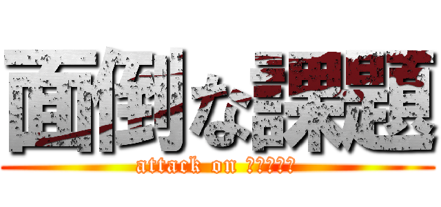 面倒な課題 (attack on ｋａｄａｉ)