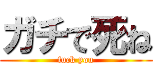 ガチで死ね (fuck you)