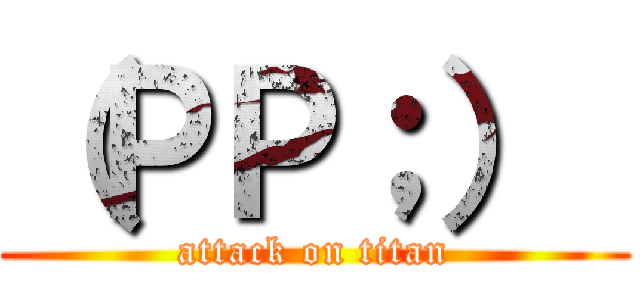 （ＰＰ；）
 (attack on titan)