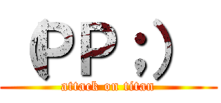 （ＰＰ；）
 (attack on titan)