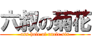 六叔の菊花 (ass hole of uncle six)