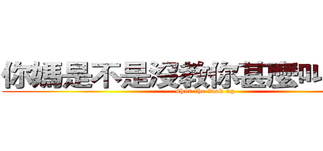 你媽是不是沒教你甚麼叫閉嘴？ (shut the fuck up)