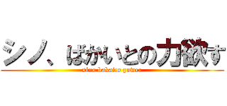 シノ、ばかいとの力欲す (sino bakaito power)