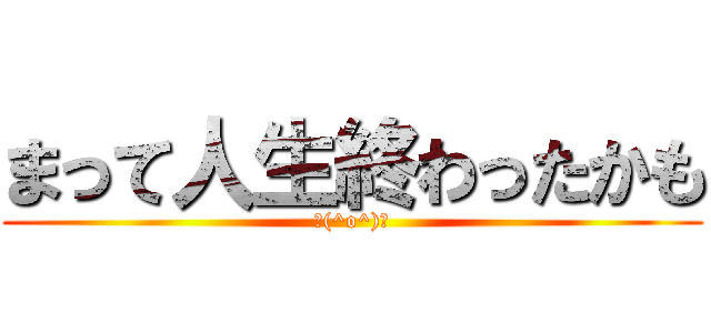 まって人生終わったかも (＼(^o^)／)