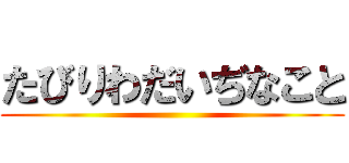 たびりわだいぢなこと ()