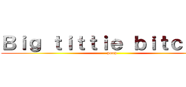 Ｂｉｇ ｔｉｔｔｉｅ ｂｉｔｃｈｅｓ (poop)