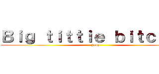 Ｂｉｇ ｔｉｔｔｉｅ ｂｉｔｃｈｅｓ (poop)