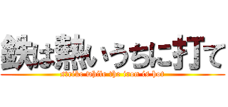 鉄は熱いうちに打て (strike while the iron is hot)