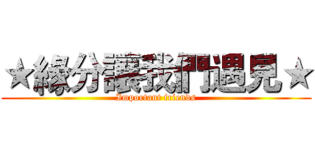 ★緣分讓我們遇見★ (Important friends)