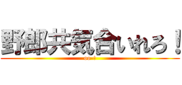 野郎共気合いれろ！ (oo-!)
