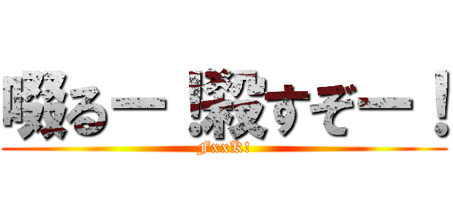 啜るー！殺すぞー！ (FxxK!)