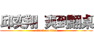 邱奕翔  爽到翻桌 (attack on titan)